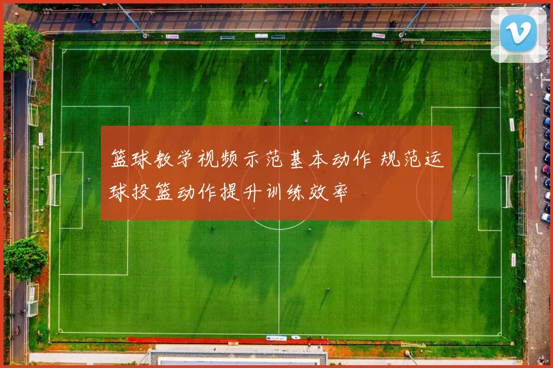 篮球教学视频示范基本动作 规范运球投篮动作提升训练效率