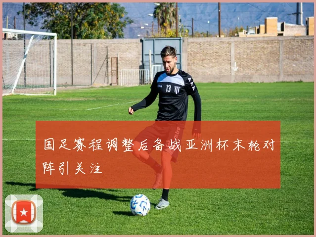 国足赛程调整后备战亚洲杯末轮对阵引关注