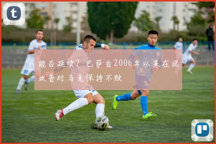 能否延续？巴萨自2006年以来在诺坎普对马竞保持不败