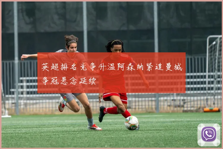 英超排名竞争升温阿森纳紧追曼城争冠悬念延续