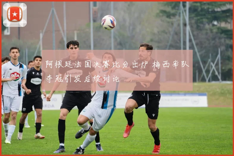 阿根廷法国决赛比分出炉 梅西率队夺冠引发后续讨论