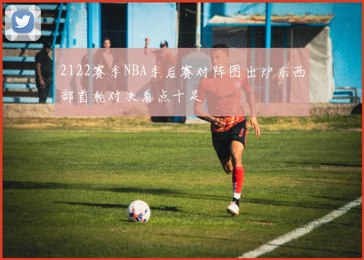 2122赛季NBA季后赛对阵图出炉东西部首轮对决看点十足