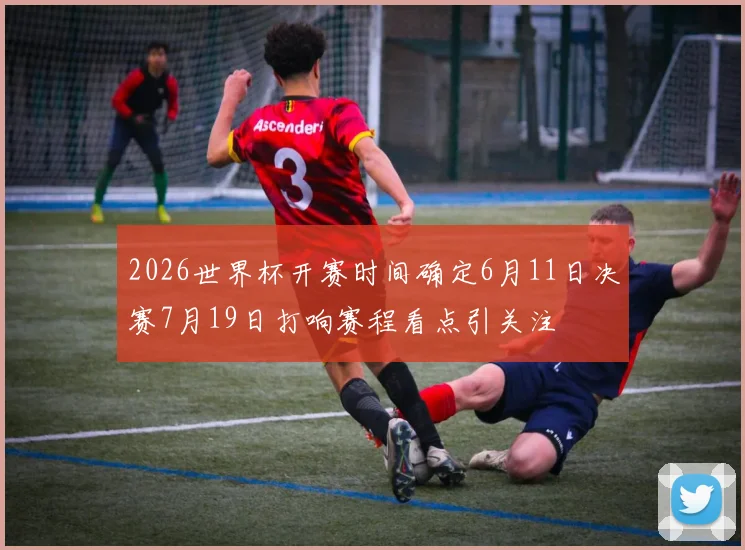 2026世界杯开赛时间确定6月11日决赛7月19日打响赛程看点引关注