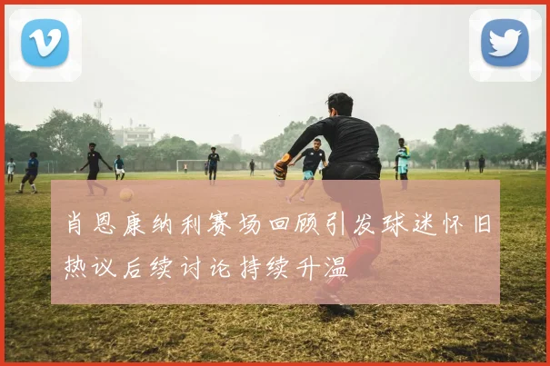 肖恩康纳利赛场回顾引发球迷怀旧热议后续讨论持续升温