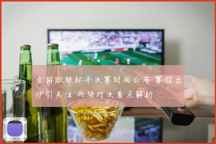 女排欧联杯半决赛时间公布 赛程出炉引关注 两场对决看点解析