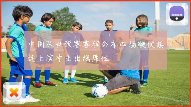 中国队世预赛赛程公布四场硬仗接连上演冲击出线席位