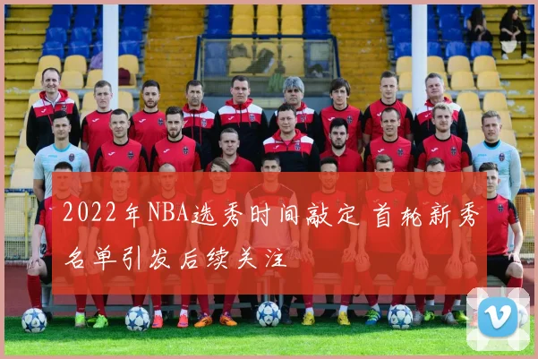 2022年NBA选秀时间敲定 首轮新秀名单引发后续关注