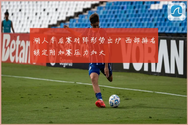 湖人季后赛对阵形势出炉 西部排名锁定附加赛压力加大
