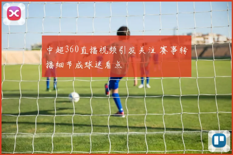 中超360直播视频引发关注 赛事转播细节成球迷看点