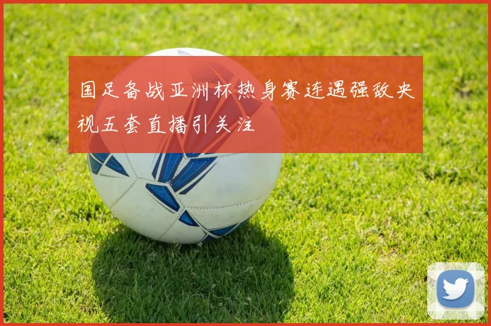 国足备战亚洲杯热身赛连遇强敌央视五套直播引关注