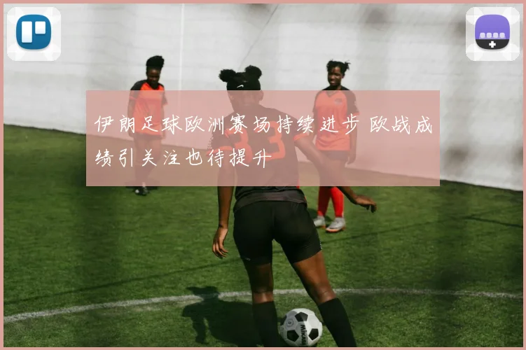 伊朗足球欧洲赛场持续进步 欧战成绩引关注也待提升