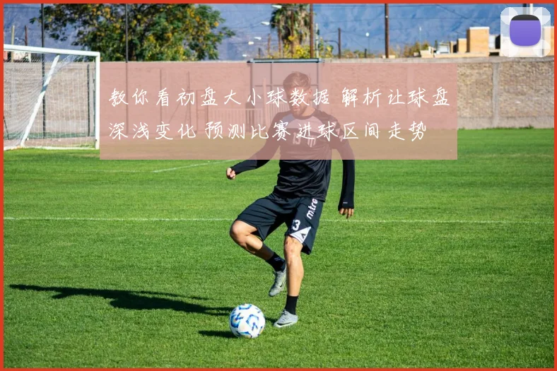 教你看初盘大小球数据 解析让球盘深浅变化 预测比赛进球区间走势
