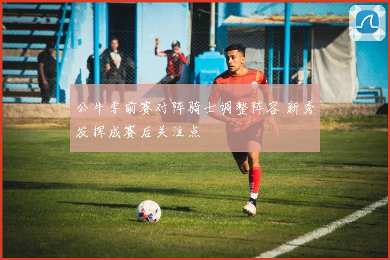 公牛季前赛对阵骑士调整阵容 新秀发挥成赛后关注点