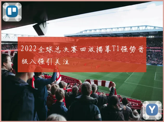 2022全球总决赛回放揭幕T1强势晋级八强引关注