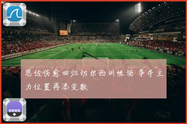 恩佐伤愈回归切尔西训练场 争夺主力位置再添变数
