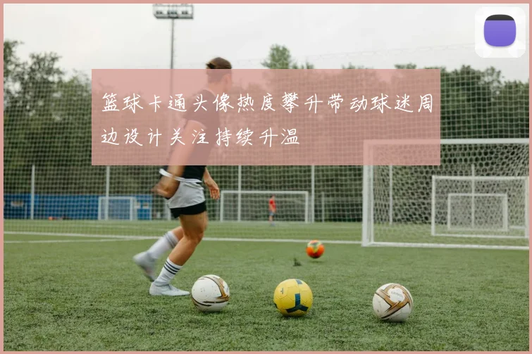 篮球卡通头像热度攀升带动球迷周边设计关注持续升温