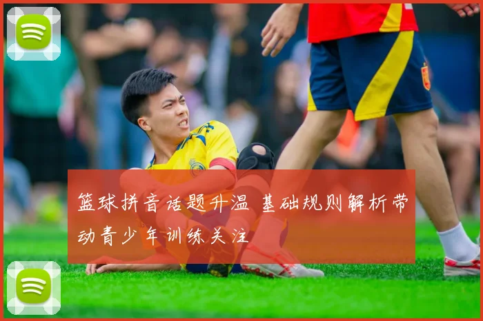 篮球拼音话题升温 基础规则解析带动青少年训练关注