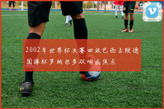 2002年世界杯决赛回放巴西击败德国捧杯罗纳尔多双响成焦点