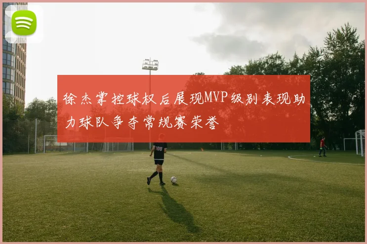 徐杰掌控球权后展现MVP级别表现助力球队争夺常规赛荣誉