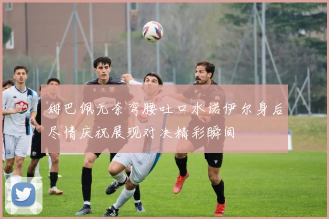 姆巴佩无奈弯腰吐口水诺伊尔身后尽情庆祝展现对决精彩瞬间