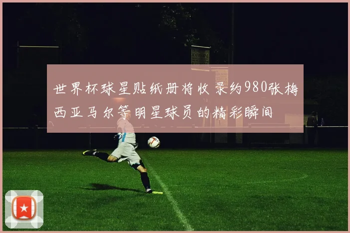 世界杯球星贴纸册将收录约980张梅西亚马尔等明星球员的精彩瞬间
