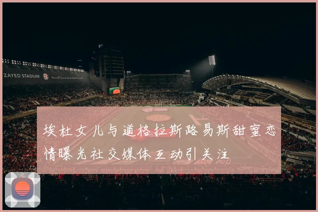 埃杜女儿与道格拉斯路易斯甜蜜恋情曝光社交媒体互动引关注