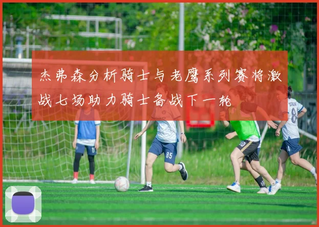杰弗森分析骑士与老鹰系列赛将激战七场助力骑士备战下一轮