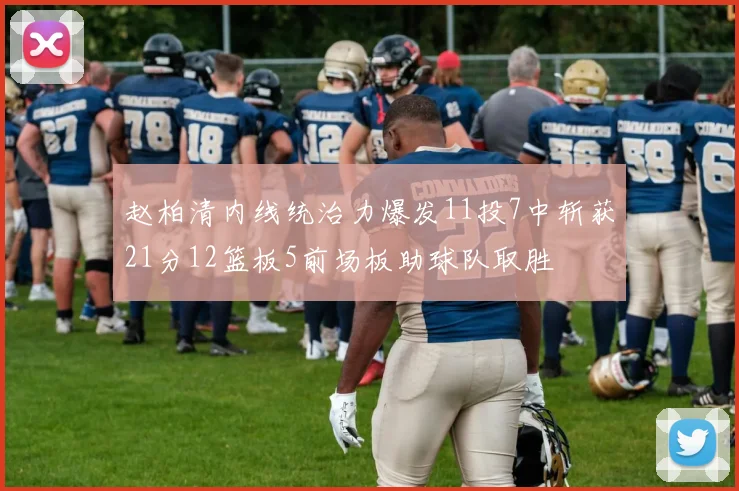 赵柏清内线统治力爆发11投7中斩获21分12篮板5前场板助球队取胜