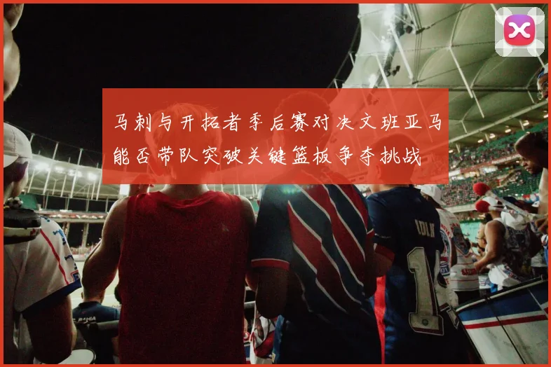 马刺与开拓者季后赛对决文班亚马能否带队突破关键篮板争夺挑战