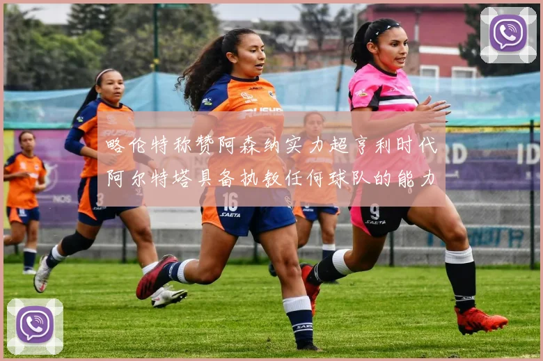 略伦特称赞阿森纳实力超亨利时代阿尔特塔具备执教任何球队的能力
