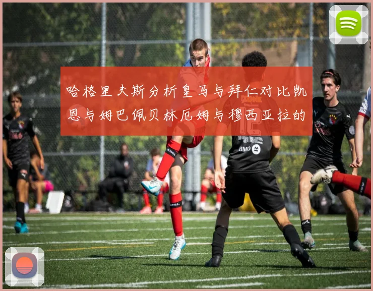 哈格里夫斯分析皇马与拜仁对比凯恩与姆巴佩贝林厄姆与穆西亚拉的实力差异