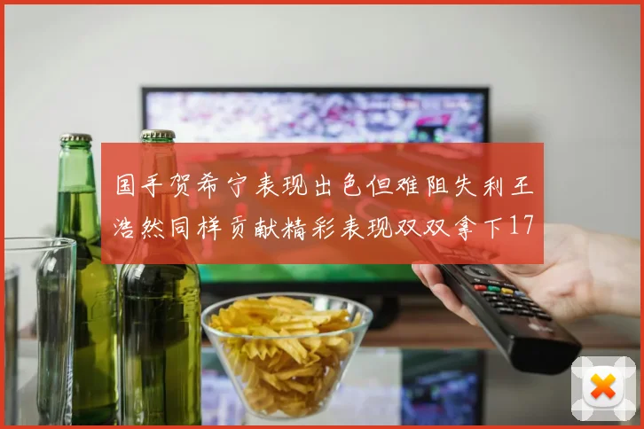 国手贺希宁表现出色但难阻失利王浩然同样贡献精彩表现双双拿下17分7板