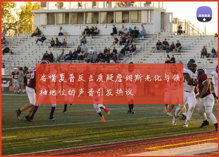 名嘴夏普反击质疑詹姆斯老化与领袖地位的声音引发热议