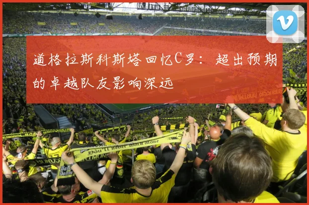 道格拉斯科斯塔回忆C罗：超出预期的卓越队友影响深远