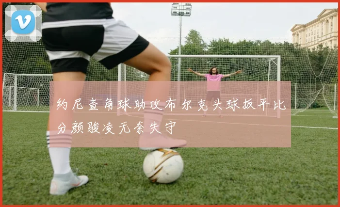 约尼查角球助攻布尔克头球扳平比分颜骏凌无奈失守