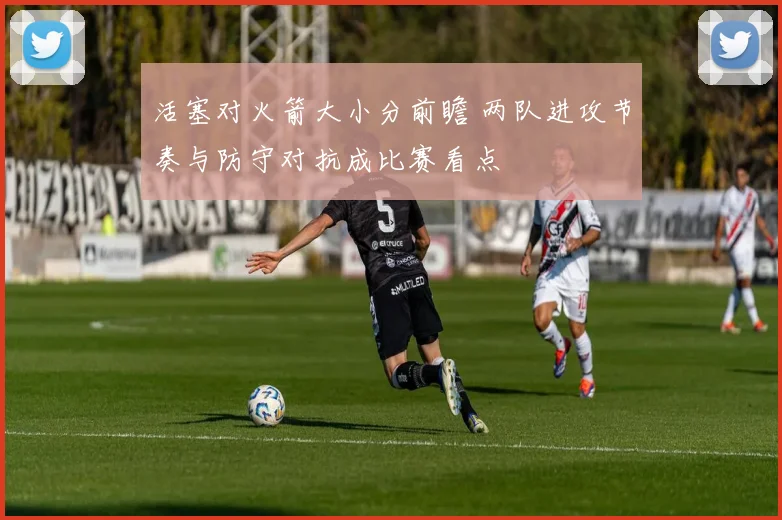 活塞对火箭大小分前瞻 两队进攻节奏与防守对抗成比赛看点