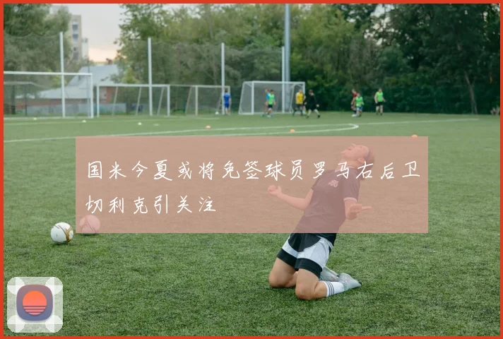 国米今夏或将免签球员罗马右后卫切利克引关注