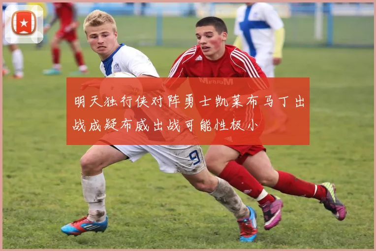 明天独行侠对阵勇士凯莱布马丁出战成疑布威出战可能性极小