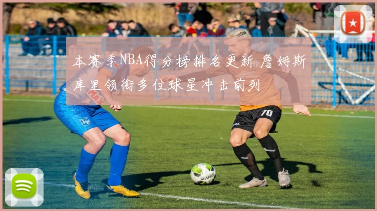 本赛季NBA得分榜排名更新 詹姆斯库里领衔多位球星冲击前列