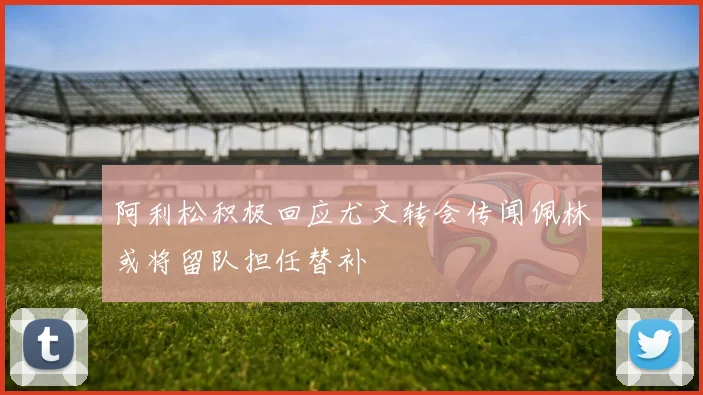 阿利松积极回应尤文转会传闻佩林或将留队担任替补