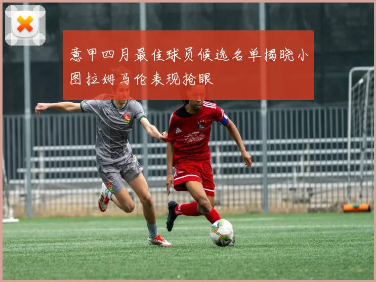 意甲四月最佳球员候选名单揭晓小图拉姆马伦表现抢眼