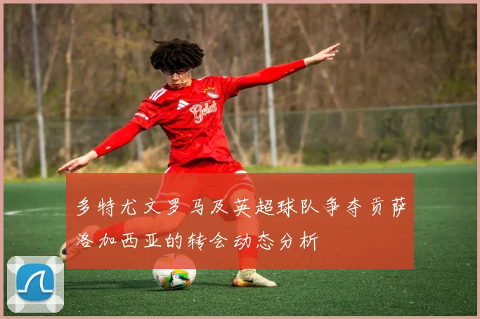 多特尤文罗马及英超球队争夺贡萨洛加西亚的转会动态分析