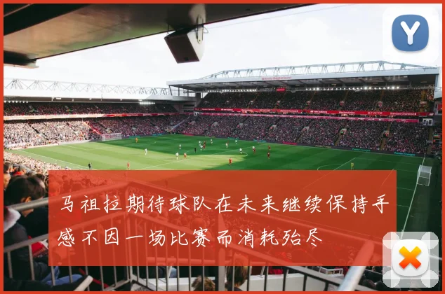 马祖拉期待球队在未来继续保持手感不因一场比赛而消耗殆尽