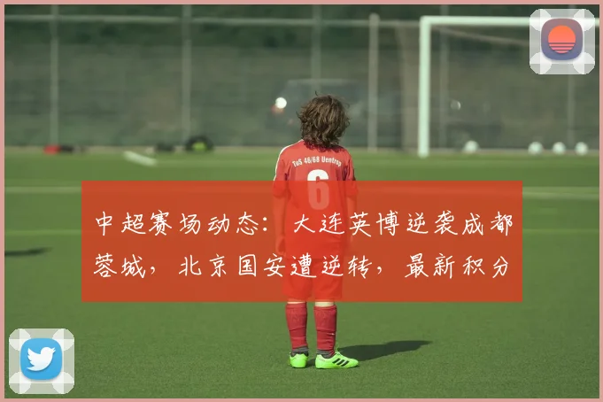 中超赛场动态：大连英博逆袭成都蓉城，北京国安遭逆转，最新积分榜分析_排名_比赛_主场