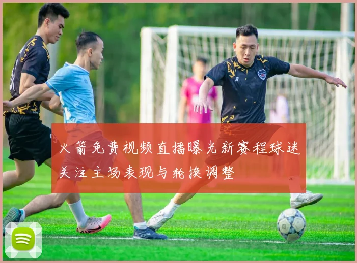 火箭免费视频直播曝光新赛程球迷关注主场表现与轮换调整