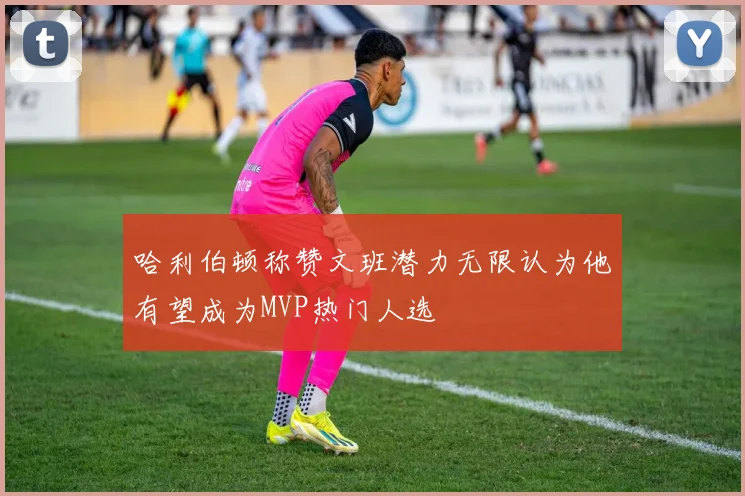 哈利伯顿称赞文班潜力无限认为他有望成为MVP热门人选