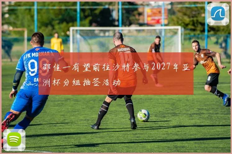 邵佳一有望前往沙特参与2027年亚洲杯分组抽签活动