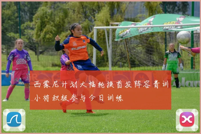 西蒙尼计划大幅轮换首发阵容青训小将积极参与今日训练