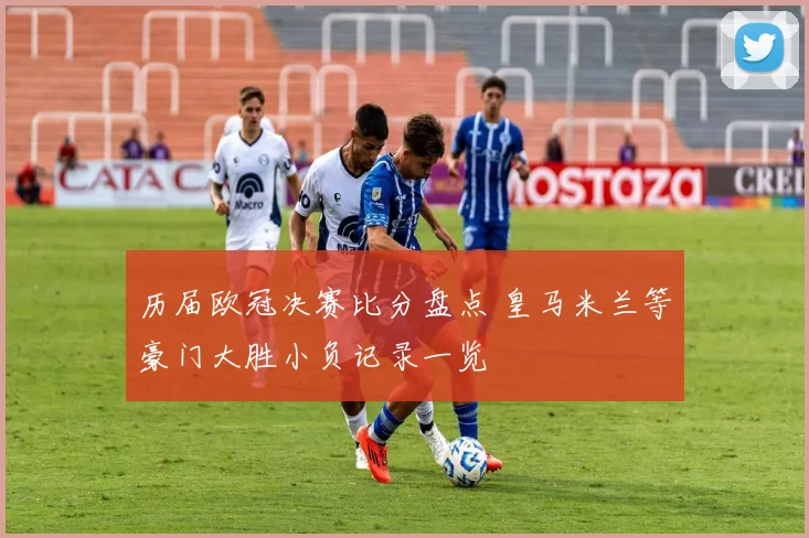 历届欧冠决赛比分盘点 皇马米兰等豪门大胜小负记录一览